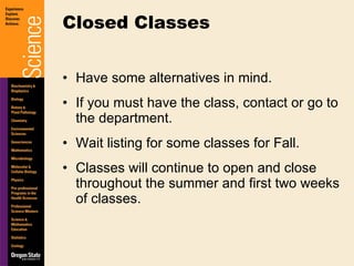 Have some alternatives in mind. If you must have the class, contact or go to the department. Wait listing for some classes for Fall. Classes will continue to open and close throughout the summer and first two weeks of classes. Closed Classes 