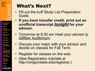 Fill out the buff Study List Preparation Guide. If you have transfer credit, print out an unofficial transcript  tonight  for your advisor. Tomorrow at 9:30 am meet your advisor  in Gilfillan Auditorium . Discuss your major with your advisor and decide on classes for Fall Term. Register for classes on the web.  (See Registration tutorials at http://oregonstate.edu/registrar.) What’s Next? 