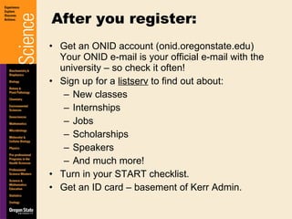 Get an ONID account (onid.oregonstate.edu) Your ONID e-mail is your official e-mail with the university – so check it often! Sign up for a  listserv  to find out about: New classes Internships Jobs Scholarships Speakers And much more! Turn in your START checklist. Get an ID card – basement of Kerr Admin. After you register: 
