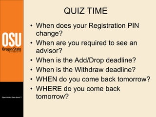 QUIZ TIME When does your Registration PIN change? When are you required to see an advisor? When is the Add/Drop deadline? When is the Withdraw deadline? WHEN do you come back tomorrow? WHERE do you come back tomorrow? 