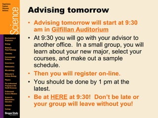 Advising tomorrow will start at 9:30 am in  Gilfillan Auditorium At 9:30 you will go with your advisor to another office.  In a small group, you will learn about your new major, select your courses, and make out a sample schedule. Then you will register on-line. You should be done by 1 pm at the latest. Be at  HERE  at 9:30!  Don’t be late or your group will leave without you! Advising tomorrow 