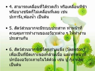 4.  สามารถเคลื่อนที่ได้รวดเร็ว หรือเคลื่อนทีช้า หรือบางชนิดก็ไม่เคลื่อนที่เลย เช่นปะการัง , ฟองน้ำ เป็นต้น 5.  สัตว์ส่วนมากจะมีระบบประสาท ทำหน้าที่ควบคุมการทำงานของอวัยวะต่าง ๆ ให้ทำงานประสานกัน  6.  สัตว์ส่วนมากจะมีโครงร่างแข็ง  (Skeleton)  เพื่อเป็นที่ยึดเกาะของกล้ามเนื้อ และทำหน้าที่ปกป้องอวัยวะภายในได้ด้วย เช่น ปู กุ้ง หอย เป็นต้น 7.  เนื้อเยื่อ และระบบต่าง ๆ จะซับซ้อนกว่าพืชมากและทำหน้าที่อย่างเฉพาะเจาะจง 9.  หลังจากสืบพันธุ์หรือมีการปฏิสนธิเกิดขึ้นจะมีระยะตัวอ่อน  (Embryo)  พักหนึ่ง  