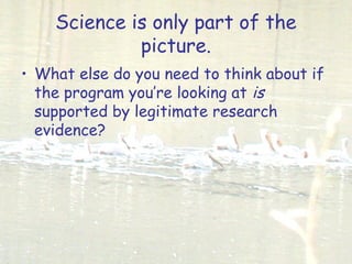 Science is only part of the
picture.
• What else do you need to think about if
the program you’re looking at is
supported by legitimate research
evidence?
 