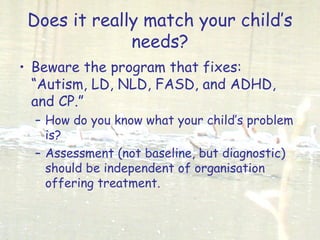 Does it really match your child’s
needs?
• Beware the program that fixes:
“Autism, LD, NLD, FASD, and ADHD,
and CP.”
– How do you know what your child’s problem
is?
– Assessment (not baseline, but diagnostic)
should be independent of organisation
offering treatment.
 