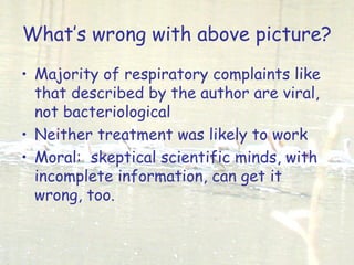 What’s wrong with above picture?
• Majority of respiratory complaints like
that described by the author are viral,
not bacteriological
• Neither treatment was likely to work
• Moral: skeptical scientific minds, with
incomplete information, can get it
wrong, too.
 