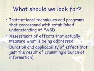 What should we look for?
• Instructional techniques and programs
that correspond with established
understanding of FASD
• Assessment of effects that actually
measure what is being addressed.
• Duration and applicability of effect (not
just the result of cramming a bunch of
information)
 