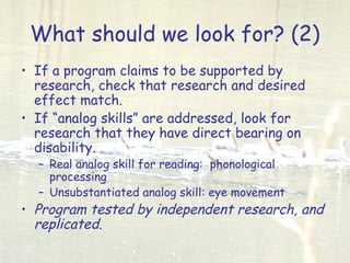What should we look for? (2)
• If a program claims to be supported by
research, check that research and desired
effect match.
• If “analog skills” are addressed, look for
research that they have direct bearing on
disability.
– Real analog skill for reading: phonological
processing
– Unsubstantiated analog skill: eye movement
• Program tested by independent research, and
replicated.
 