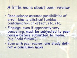 A little more about peer review
• Good science assumes possibilities of
error, bias, statistical fumbles,
contamination of effect, etc. etc.
• Findings, even if apparently very
compelling, must be subjected to peer
review before submitted to media.
(e.g. “cold fusion”)
• Even with peer review, one study doth
not a conclusion make.
 