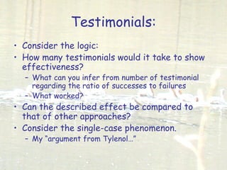 Testimonials:
• Consider the logic:
• How many testimonials would it take to show
effectiveness?
– What can you infer from number of testimonial
regarding the ratio of successes to failures
– What worked?
• Can the described effect be compared to
that of other approaches?
• Consider the single-case phenomenon.
– My “argument from Tylenol…”
 