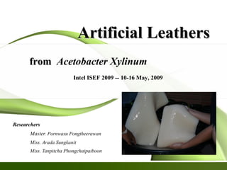Artificial LeathersArtificial Leathers
Researchers
Master. Pornwasu Pongtheerawan
Miss. Arada Sungkanit
Miss. Tanpitcha Phongchaipaiboon
fromfrom Acetobacter Xylinum
Intel ISEF 2009 -- 10-16 May, 2009
 