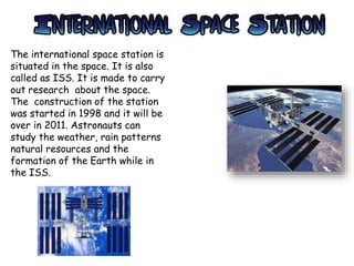 The international space station is
situated in the space. It is also
called as ISS. It is made to carry
out research about the space.
The construction of the station
was started in 1998 and it will be
over in 2011. Astronauts can
study the weather, rain patterns
natural resources and the
formation of the Earth while in
the ISS.
 