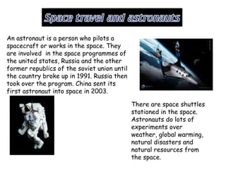 An astronaut is a person who pilots a
spacecraft or works in the space. They
are involved in the space programmes of
the united states, Russia and the other
former republics of the soviet union until
the country broke up in 1991. Russia then
took over the program. China sent its
first astronaut into space in 2003.
There are space shuttles
stationed in the space.
Astronauts do lots of
experiments over
weather, global warming,
natural disasters and
natural resources from
the space.
 