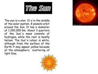 The sun is a star. It s in the middle
of the solar system. 8 planets orbit
around the Sun. It has a diameter
of 1,392,000 km. About 3 quarters
of the Sun`s mass consists of
hydrogen, while the rest is mostly
helium. The Sun`s colour is white,
although from the surface of the
Earth it may appear yellow because
of the atmospheric scattering of
light blue.
 