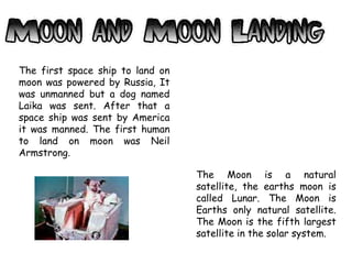 The first space ship to land on
moon was powered by Russia, It
was unmanned but a dog named
Laika was sent. After that a
space ship was sent by America
it was manned. The first human
to land on moon was Neil
Armstrong.
The Moon is a natural
satellite, the earths moon is
called Lunar. The Moon is
Earths only natural satellite.
The Moon is the fifth largest
satellite in the solar system.
 