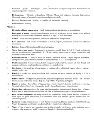 3
      functional  groups,    homologous           series, classification of organic compounds, Nomenclature of
      organic compounds, Isomerism.

11    Hydrocarbons : Aliphatic hydrocarbons (Alkane, Alkene and Alkyne); Aromatic hydrocarbon
      (Benzene), concept of aromaticity, petroleum and petrochemicals.
12    Polymers, Bio-molecules, Chemistry in everyday life and surface chemistry.
13    Environmental Chemistry.
Physics :
1     Physical world and measurement - Need, fundamental and derived units, systems of units.
2.    Description of motion - motion in one dimension, uniformly accelerated motion, motion with uniform
      velocity/Acceleration in two dimensions. motion of an object in three dimensions.
3.    Vectors - Scalar and vector quantities, unit vector, addition and multiplication.
4.    Laws of motion - first, second and third law of motion, impulse, momentum, conservation of linear
      momentum.
5.    Friction - Types of friction, laws of friction, lubrication.
6.    Work, Energy and power - Work done by a constant / variable force, K.E., P.E., Elastic collision in
      one and two dimensions, gravitational P.E., P.E. of a spring, conservation of energy, conservative and
      non-conservative forces, power.
7.    Rotational motion - Centre of mass, its motion, rotational motion, Torque, angular momentum,
      centripetal force, circular motion, moment of inertia, theorems of M.I., Rolling motion.
8.    Oscillatory motion - Periodic motion, S.H.M. its equation, K.E. and P.E., concept of free, forced and
      damped oscillations. simple pendulum, oscillation of a loaded spring.
9.    Gravitation - Universal law of gravitation, g, variation of g, orbital and escape velocity, planetary
      motion, kepler's law.
10.   Elasticity - Hook's law, young's modulus, bulk modulus and shear modulus of rigidity. P.E. in a
      stretched wire.
11.   Surface tension - Fluid pressure, Pascal's law, Archiemedes principle, molecular theory      of   surface
      tension, Excess of pressure inside a drop and soap bubble, Capalarity, Detergents.
12.   Liquids in motion - Type of flow of liquid, critical velocity, Newton's formula, Coefficient of viscosity,
      Terminal velocity, Stoke's law, Energy of a liquid, Bernoulli's theorem - its applications.
13.   Kinetic theory of gases - Laws for gases, Ideal gas equation, assumptions of Kinetic theory of gases,
      Kelvin scale of temp, Pressure exerted by a gas, Law of equipartition of energy, Degree of freedom.
14.   Heat and thermodynamics - Concept of Heat and temperature, Temp. Scales, Thermal expansion of
      solid, liquid and gases, specific heat, Law of mixture, latent heat, Thermal capacity, Zeroth & first law
      of thermodynamics.
15.   Radiation - Modes of transmission of heat, thermal conductivity, Thermal radiations, perfect blackbody,
      Wein's displacement law, Stefen's law, Kirchoff's law, Newton's law of cooling.
16.   Waves - Type of waves, wave equation, superposition principle, Interference, beats, stationary waves,
      resonance tube, sonometer. Melde's experiment, Doppler's effect in sound and light.
 