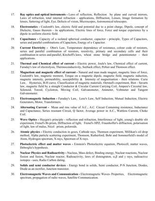 4
17.   Ray optics and optical instruments - Laws of reflection, Reflection by plane and curved mirrors,
      Laws of refraction, total internal refraction - applications, Diffraction, Lenses, Image formation by
      lenses, Sattering of light, Eye, Defects of vision, Microscopes, Astronomical telescopes.
18.   Electrostatics - Coulomb's law, electric field and potential due to a point charge, Dipole, concept of
      Dielectic, Gauss theorem - its applications, Electric lines of force, Force and torque experience by a
      dipole in uniform electric field.
19.   Capacitance - Capacity of a isolated spherical conductor, capacitor - principle, Types of Capacitors,
      series and parallel combinations of Capacitors, Energy of a Capacitor.
20.   Current Electricity - Ohm's Law, Temperature dependence of resistance, colour code of resistors,
      series and parallel combination of resistors, resistivity, primary and secondary cells and their
      combination in series and parallel, Kirchoff's laws, wheat stone bridge and potentiometer - their
      applications.
21.   Thermal and Chemical effect of current - Electric power, Joule's law, Chemical effect of current,
      Faraday's law of electrolysis, Thermoconductivity, Seeback effect, Peltier and Thomson effect.
22.   Magnetism and magnetic effect of current - Natural and man made magnet, magnetic lines of force,
      Coulomb's law, magnetic moment, Torque on a magnetic dipole, magnetic field, magnetic induction,
      magnetic intensity, permeability, susceptibility & Intensity of magnetisation - their relations. Curie
      Law, Hysterisis, B-H curve. Classification of magnetic materials. Oersted's experiment, Biot - Savarts
      law, magnetic field by a straight Conductor & Circular Current Carrying Coil, Ampere's Circuital law,
      Solenoid, Toroid, Cyclotron, Moving Coil, Galvanometer, Ammeter, Voltmeter and Tangent
      Galvanometer.
23.   Electromagnetic Induction - Faraday's Law, Lenz's Law, Self Induction, Mutual Induction, Electric
      Generators, Motor, Transformers.
24.   Alternating Current - Mean and rms value of A.C., A.C. Circuit Containing resistence, Inductance
      and Capacitance, Series resonant Circuit, Q factor, Average power in A.C., Wattless Current, Choke
      Coil.
25.   Wave Optics - Huygen's principle - reflection and refraction, Interference of light, young's double slit
      experiment, Frenel's Bi-prism, Diffraction of light, Frenel's HPZ, Fraunhoffer's diffraction, polarisation
      of light, law of malus, Nicol prism, poloroids.
26.   Atomic physics - Electric conduction in geses, Cathode rays, Thomson experiment, Millikan's oil drop
      method, Alpha particle scattering experiment, Thomson, Rutherford, Bohr and Sommerfield's model of
      Atom, Hydrogen spectrum, X-rays, Spectrum of X-rays.
27.   Photoelectric effect and matter waves - Einstein's Photoelectric equation, Photocell, matter waves,
      Debroglie's hypothesis.
28.   Nuclear Physics and Radioactivity - Nucleus, Mass defect, Binding energy, Nuclear reactions, Nuclear
      fission and fusion, Nuclear reactor, Radioactivity, laws of distengraton, α,β and γ rays, radioactive
      isotopes - uses, Radio Carbon dating.
29.   Solids and semi conductor devices - Energy bond in solids, Semi conductor, P-N Junction, Diodes,
      Diode as an rectifier, Junction transistor.
30.   Electromagnetic Waves and Communication - Electromagnetic Waves- Properties,             Electromagnetic
      spectrum, propagation of radio waves, Satellite Communication.
 