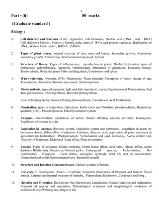 5
Part - (ii)                                              80 marks
(Graduate standard )
Biology :
1.    Cell structure and functions of cell organelles, Cell inclusions, Nucleic acid (DNA and RNA)
      Cell division ( Mitosis , Meiosis ), Genetic code, types of RNA and protein synthesis, Duplication of
      DNA , Watson Crick model , B-DNA , Z-DNA

2.    Types of plant tissues, internal structure of root, stem and leaves, Secondary growth, Anomalous
      secondary growth, Annual rings, heartwood and sap wood, tyloses

3.    Structure of flower, Types of inflorescence, reproduction in plants, Double fertilisation, types of
      embryosacs polyembryony, Apomixis, Parhtenocarpy Alternation of generation, Economic botany:
      Timber plants, Medicinal plants Fibre yielding plants, Condiments and spices

4.    Water relations, Osmosis, DPD, Plasmolysis, Water potential Absorption of water, Ascent of sap,
      Transpiration, Guttation, Stomatal movement, Antitranspirants

5.    Photosynthesis, types of pigments, light and dark reaction, C4 cycle, Organisation of Photosystems, Red
      drop phenomenon, Chemosynthesis, Bacterial photosynthesis

      Law of limiting factor, factors affecting photosynthesis, Crassulacean Acid Metabolism

6.    Respiration, types of respiration, Glycolysis, Krebs cycle and Oxidative phosphorylation, Respiratory
      quotient (R..Q.), Photorespiration, Electron transport system

7.    Enzymes, classification, mechanism of action, factors affecting enzyme activities, Isoenzymes,
      Regulation of enzyme activity

8.    Regulation in animals (Nervous system, Endocrine system and hormones), regulation in plants by
      hormones Auxin, Gibberellins, Cytokinins, Ethylene, Abscisic acid, application of plant hormones in
      agriculture and horticulture, Photoperiodism, Vernalisation and seed dormancy, Avena culture test,
      Bioassay of hormones, Richmond -Lang effect, Plant movements.

9.    Ecology Types of pollution, Global warming, Green house effect, Acid rains, Alnino effect, ozone
      depletion Biodiversity, Sancturies, National parks, Endangered species,    Deforestation,    Bio
      communities , Ecosystem , Food chains, ecological pyramids, wild life and its conservation,
      Biogeochemical cycles.Enviornmental laws, Radiation hazards

10.   Structure and function of animal tissues, Various systems of human

11.   Life cycle of Plasmodium, Ascaris, Liverfluke, Economic importance of Protozoa and Insects. Social
      insects. External and internal structure of Amoeba, Plasmodium, Earthworm, Cockroach and Frog ,

12.   Heredity and Evolution, Darwinism, Neo Darwinisim, Lamarckism, Natural selection and Adaptation,
      Concepts of species and speciation. Palentological evidences and morphological evidences of
      evolution,Hardy-Winberg law, Origin of life
 