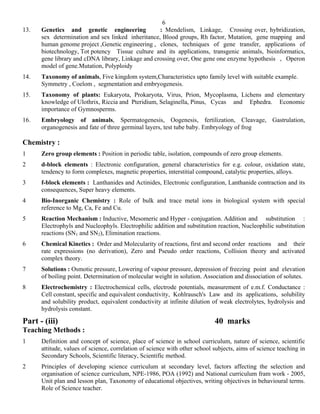 6
13.   Genetics and genetic engineering             : Mendelism, Linkage, Crossing over, hybridization,
      sex determination and sex linked inheritance, Blood groups, Rh factor, Mutation, gene mapping and
      human genome project ,Genetic engineering , clones, techniques of gene transfer, applications of
      biotechnology, Tot potency Tissue culture and its applications, transgenic animals, bioinformatics,
      gene library and cDNA library, Linkage and crossing over, One gene one enzyme hypothesis , Operon
      model of gene.Mutation, Polyploidy
14.   Taxonomy of animals, Five kingdom system,Characteristics upto family level with suitable example.
      Symmetry , Coelom , segmentation and embryogenesis.
15.   Taxonomy of plants: Eukaryota, Prokaryota, Virus, Prion, Mycoplasma, Lichens and elementary
      knowledge of Ulothrix, Riccia and Pteridium, Selaginella, Pinus, Cycas and Ephedra. Economic
      importance of Gymnosperms.
16.   Embryology of animals, Spermatogenesis, Oogenesis, fertilization, Cleavage, Gastrulation,
      organogenesis and fate of three germinal layers, test tube baby. Embryology of frog

Chemistry :
1     Zero group elements : Position in periodic table, isolation, compounds of zero group elements.
2     d-block elements : Electronic configuration, general characteristics for e.g. colour, oxidation state,
      tendency to form complexes, magnetic properties, interstitial compound, catalytic properties, alloys.
3     f-block elements : Lanthanides and Actinides, Electronic configuration, Lanthanide contraction and its
      consequences, Super heavy elements.
4     Bio-Inorganic Chemistry : Role of bulk and trace metal ions in biological system with special
      reference to Mg, Ca, Fe and Cu.
5     Reaction Mechanism : Inductive, Mesomeric and Hyper - conjugation. Addition and substitution :
      Electrophyls and Nucleophyls. Electrophilic addition and substitution reaction, Nucleophilic substitution
      reactions (SN1 and SN2), Elimination reactions.
6     Chemical Kinetics : Order and Molecularity of reactions, first and second order reactions and their
      rate expressions (no derivation), Zero and Pseudo order reactions, Collision theory and activated
      complex theory.
7     Solutions : Osmotic pressure, Lowering of vapour pressure, depression of freezing point and elevation
      of boiling point. Determination of molecular weight in solution. Association and dissociation of solutes.
8     Electrochemistry : Electrochemical cells, electrode potentials, measurement of e.m.f. Conductance :
      Cell constant, specific and equivalent conductivity, Kohlrausch's Law and its applications, solubility
      and solubility product, equivalent conductivity at infinite dilution of weak electrolytes, hydrolysis and
      hydrolysis constant.

Part - (iii)                                                                40 marks
Teaching Methods :
1     Definition and concept of science, place of science in school curriculum, nature of science, scientific
      attitude, values of science, correlation of science with other school subjects, aims of science teaching in
      Secondary Schools, Scientific literacy, Scientific method.
2     Principles of developing science curriculum at secondary level, factors affecting the selection and
      organisation of science curriculum, NPE-1986, POA (1992) and National curriculum fram work - 2005,
      Unit plan and lesson plan, Taxonomy of educational objectives, writing objectives in behavioural terms.
      Role of Science teacher.
 