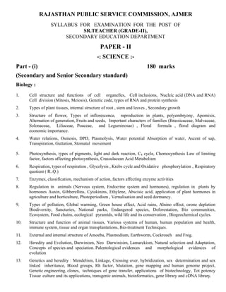 RAJASTHAN PUBLIC SERVICE COMMISSION, AJMER
                  SYLLABUS FOR EXAMINATION FOR THE POST OF
                            SR.TEACHER (GRADE-II),
                       SECONDARY EDUCATION DEPARTMENT

                                              PAPER - II
                                             -: SCIENCE :-
Part - (i)                                                               180 marks
(Secondary and Senior Secondary standard)
Biology :
1.    Cell structure and functions of cell organelles, Cell inclusions, Nucleic acid (DNA and RNA)
      Cell division (Mitosis, Meiosis), Genetic code, types of RNA and protein synthesis
2.    Types of plant tissues, internal structure of root , stem and leaves , Secondary growth
3.    Structure of flower, Types of inflorescence, reproduction in plants, polyembryony, Apomixis,
      Alternation of generation, Fruits and seeds, Important characters of families (Brassicaceae, Malvaceae,
      Solonaceae, Liliaceae, Poaceae, and Leguminosae) , Floral formula , floral diagram and
      economic importance.
4.    Water relations, Osmosis, DPD, Plasmolysis, Water potential Absorption of water, Ascent of sap,
      Transpiration, Guttation, Stomatal movement

5.    Photosynthesis, types of pigments, light and dark reaction, C4 cycle, Chemosynthesis Law of limiting
      factor, factors affecting photosynthesis, Crassulacean Acid Metabolism
6.    Respiration, types of respiration , Glycolysis , Krebs cycle and Oxidative phosphorylation , Respiratory
      quotient ( R..Q.)
7.    Enzymes, classification, mechanism of action, factors affecting enzyme activities
8.    Regulation in animals (Nervous system, Endocrine system and hormones), regulation in plants by
      hormones Auxin, Gibberellins, Cytokinins, Ethylene, Abscisic acid, application of plant hormones in
      agriculture and horticulture, Photoperiodism , Vernalisation and seed dormancy.
9.    Types of pollution, Global warming, Green house effect, Acid rains, Alnino effect, ozone depletion
      Biodiversity, Sancturies, National parks, Endangered species, Deforestation, Bio communities,
      Ecosystem, Food chains, ecological pyramids, wild life and its conservation , Biogeochemical cycles.
10.   Structure and function of animal tissues, Various systems of human, human population and health,
      immune system, tissue and organ transplantations, Bio-treatment Techniques.
11.   External and internal structure of Amoeba, Plasmodium, Earthworm, Cockroach and Frog.
12.   Heredity and Evolution, Darwinism, Neo Darwinisim, Lamarckism, Natural selection and Adaptation,
      Concepts of species and speciation. Palentological evidences and morphological evidences of
      evolution
13.   Genetics and heredity : Mendelism, Linkage, Crossing over, hybridization, sex determination and sex
      linked inheritance, Blood groups, Rh factor, Mutation, gene mapping and human genome project,
      Genetic engineering, clones, techniques of gene transfer, applications of biotechnology, Tot potency
      Tissue culture and its applications, transgenic animals, bioinformatics, gene library and cDNA library.
 