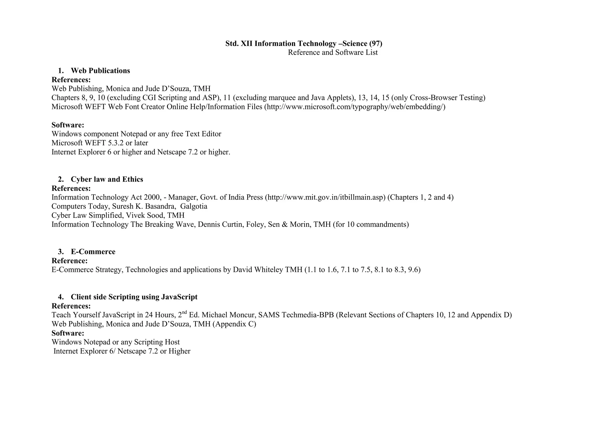 Std. XII Information Technology –Science (97)
                                                                         Reference and Software List

 1. Web Publications
References:
Web Publishing, Monica and Jude D’Souza, TMH
Chapters 8, 9, 10 (excluding CGI Scripting and ASP), 11 (excluding marquee and Java Applets), 13, 14, 15 (only Cross-Browser Testing)
Microsoft WEFT Web Font Creator Online Help/Information Files (http://www.microsoft.com/typography/web/embedding/)

Software:
Windows component Notepad or any free Text Editor
Microsoft WEFT 5.3.2 or later
Internet Explorer 6 or higher and Netscape 7.2 or higher.


  2. Cyber law and Ethics
References:
Information Technology Act 2000, - Manager, Govt. of India Press (http://www.mit.gov.in/itbillmain.asp) (Chapters 1, 2 and 4)
Computers Today, Suresh K. Basandra, Galgotia
Cyber Law Simplified, Vivek Sood, TMH
Information Technology The Breaking Wave, Dennis Curtin, Foley, Sen & Morin, TMH (for 10 commandments)


  3. E-Commerce
Reference:
E-Commerce Strategy, Technologies and applications by David Whiteley TMH (1.1 to 1.6, 7.1 to 7.5, 8.1 to 8.3, 9.6)


  4. Client side Scripting using JavaScript
References:
Teach Yourself JavaScript in 24 Hours, 2nd Ed. Michael Moncur, SAMS Techmedia-BPB (Relevant Sections of Chapters 10, 12 and Appendix D)
Web Publishing, Monica and Jude D’Souza, TMH (Appendix C)
Software:
Windows Notepad or any Scripting Host
Internet Explorer 6/ Netscape 7.2 or Higher
 