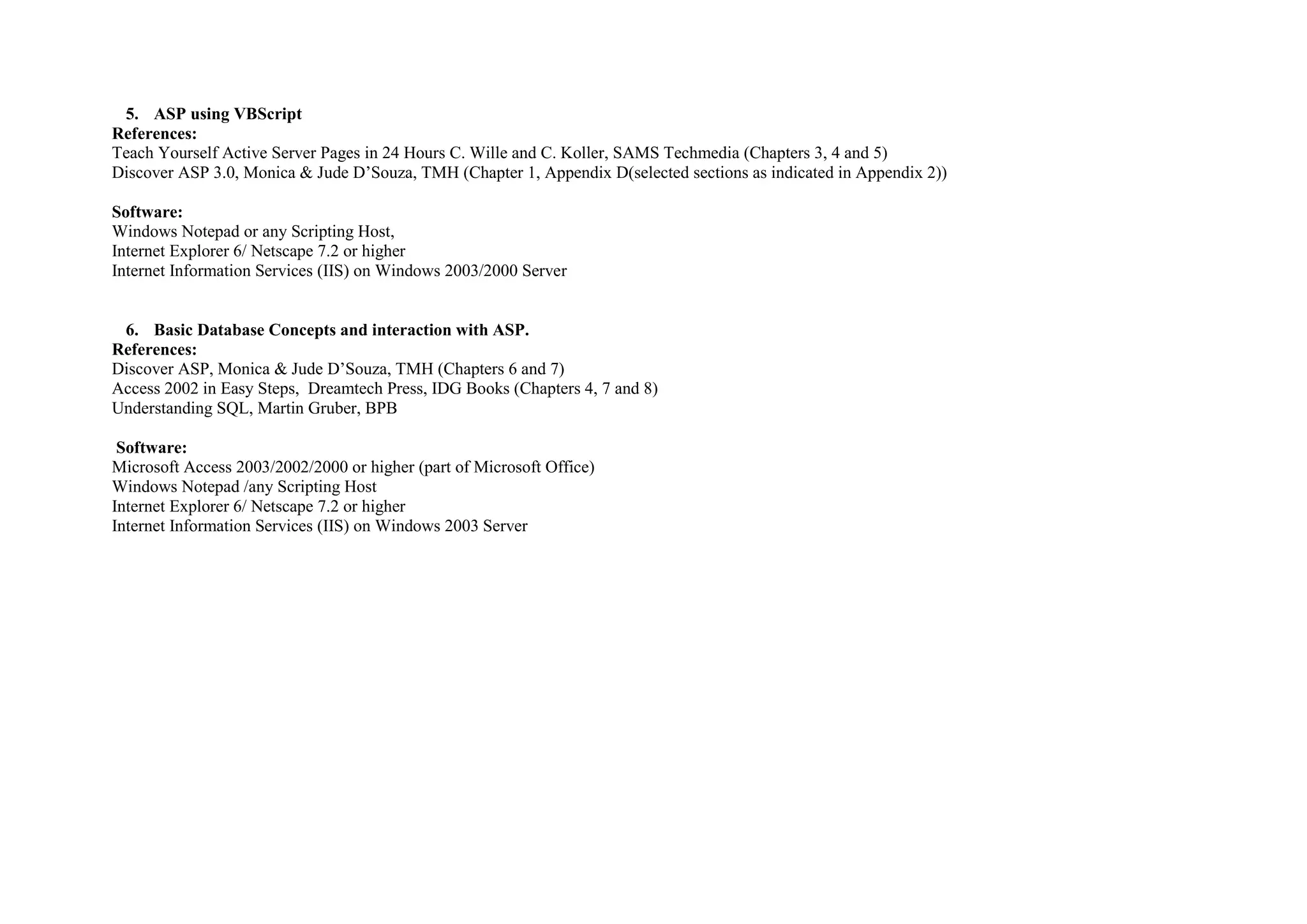 5. ASP using VBScript
References:
Teach Yourself Active Server Pages in 24 Hours C. Wille and C. Koller, SAMS Techmedia (Chapters 3, 4 and 5)
Discover ASP 3.0, Monica & Jude D’Souza, TMH (Chapter 1, Appendix D(selected sections as indicated in Appendix 2))

Software:
Windows Notepad or any Scripting Host,
Internet Explorer 6/ Netscape 7.2 or higher
Internet Information Services (IIS) on Windows 2003/2000 Server


 6. Basic Database Concepts and interaction with ASP.
References:
Discover ASP, Monica & Jude D’Souza, TMH (Chapters 6 and 7)
Access 2002 in Easy Steps, Dreamtech Press, IDG Books (Chapters 4, 7 and 8)
Understanding SQL, Martin Gruber, BPB

 Software:
Microsoft Access 2003/2002/2000 or higher (part of Microsoft Office)
Windows Notepad /any Scripting Host
Internet Explorer 6/ Netscape 7.2 or higher
Internet Information Services (IIS) on Windows 2003 Server
 