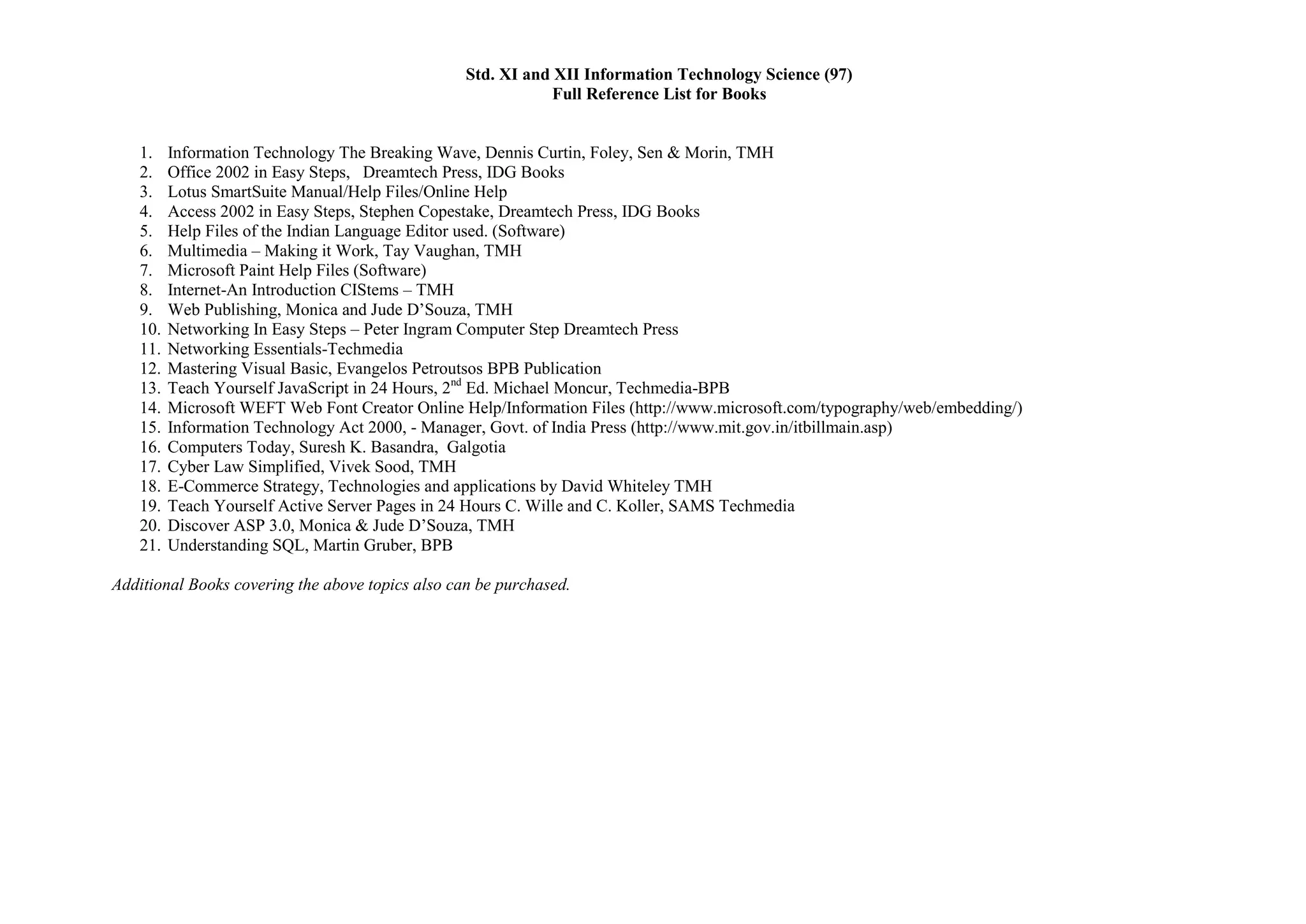 Std. XI and XII Information Technology Science (97)
                                                              Full Reference List for Books


   1.    Information Technology The Breaking Wave, Dennis Curtin, Foley, Sen & Morin, TMH
   2.    Office 2002 in Easy Steps, Dreamtech Press, IDG Books
   3.    Lotus SmartSuite Manual/Help Files/Online Help
   4.    Access 2002 in Easy Steps, Stephen Copestake, Dreamtech Press, IDG Books
   5.    Help Files of the Indian Language Editor used. (Software)
   6.    Multimedia – Making it Work, Tay Vaughan, TMH
   7.    Microsoft Paint Help Files (Software)
   8.    Internet-An Introduction CIStems – TMH
   9.    Web Publishing, Monica and Jude D’Souza, TMH
   10.   Networking In Easy Steps – Peter Ingram Computer Step Dreamtech Press
   11.   Networking Essentials-Techmedia
   12.   Mastering Visual Basic, Evangelos Petroutsos BPB Publication
   13.   Teach Yourself JavaScript in 24 Hours, 2nd Ed. Michael Moncur, Techmedia-BPB
   14.   Microsoft WEFT Web Font Creator Online Help/Information Files (http://www.microsoft.com/typography/web/embedding/)
   15.   Information Technology Act 2000, - Manager, Govt. of India Press (http://www.mit.gov.in/itbillmain.asp)
   16.   Computers Today, Suresh K. Basandra, Galgotia
   17.   Cyber Law Simplified, Vivek Sood, TMH
   18.   E-Commerce Strategy, Technologies and applications by David Whiteley TMH
   19.   Teach Yourself Active Server Pages in 24 Hours C. Wille and C. Koller, SAMS Techmedia
   20.   Discover ASP 3.0, Monica & Jude D’Souza, TMH
   21.   Understanding SQL, Martin Gruber, BPB

Additional Books covering the above topics also can be purchased.
 