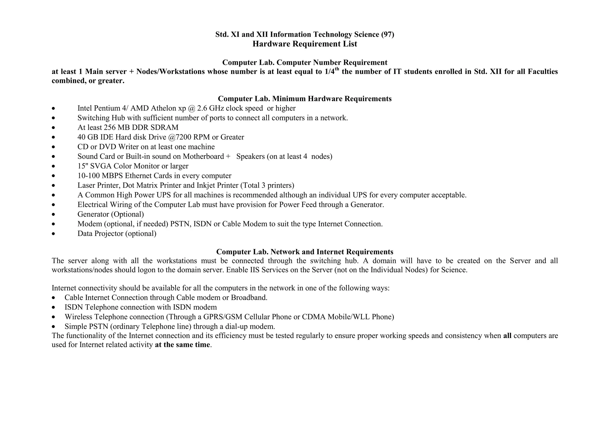 Std. XI and XII Information Technology Science (97)
                                                               Hardware Requirement List

                                               Computer Lab. Computer Number Requirement
at least 1 Main server + Nodes/Workstations whose number is at least equal to 1/4th the number of IT students enrolled in Std. XII for all Faculties
combined, or greater.

                                                     Computer Lab. Minimum Hardware Requirements
        Intel Pentium 4/ AMD Athelon xp @ 2.6 GHz clock speed or higher
        Switching Hub with sufficient number of ports to connect all computers in a network.
        At least 256 MB DDR SDRAM
        40 GB IDE Hard disk Drive @7200 RPM or Greater
        CD or DVD Writer on at least one machine
        Sound Card or Built-in sound on Motherboard + Speakers (on at least 4 nodes)
        15'' SVGA Color Monitor or larger
        10-100 MBPS Ethernet Cards in every computer
        Laser Printer, Dot Matrix Printer and Inkjet Printer (Total 3 printers)
        A Common High Power UPS for all machines is recommended although an individual UPS for every computer acceptable.
        Electrical Wiring of the Computer Lab must have provision for Power Feed through a Generator.
        Generator (Optional)
        Modem (optional, if needed) PSTN, ISDN or Cable Modem to suit the type Internet Connection.
        Data Projector (optional)

                                                  Computer Lab. Network and Internet Requirements
The server along with all the workstations must be connected through the switching hub. A domain will have to be created on the Server and all
workstations/nodes should logon to the domain server. Enable IIS Services on the Server (not on the Individual Nodes) for Science.

Internet connectivity should be available for all the computers in the network in one of the following ways:
    Cable Internet Connection through Cable modem or Broadband.
    ISDN Telephone connection with ISDN modem
    Wireless Telephone connection (Through a GPRS/GSM Cellular Phone or CDMA Mobile/WLL Phone)
    Simple PSTN (ordinary Telephone line) through a dial-up modem.
The functionality of the Internet connection and its efficiency must be tested regularly to ensure proper working speeds and consistency when all computers are
used for Internet related activity at the same time.
 