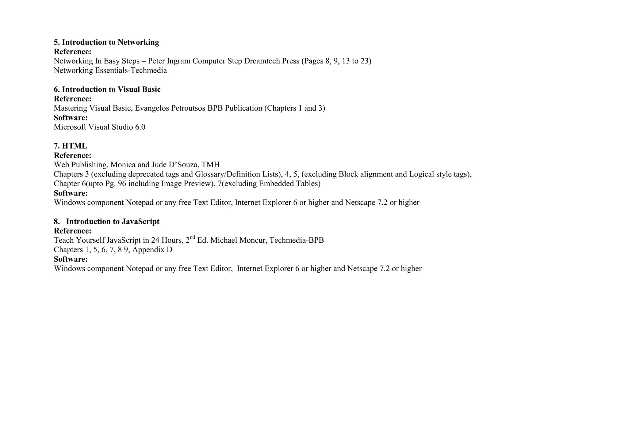 5. Introduction to Networking
Reference:
Networking In Easy Steps – Peter Ingram Computer Step Dreamtech Press (Pages 8, 9, 13 to 23)
Networking Essentials-Techmedia

6. Introduction to Visual Basic
Reference:
Mastering Visual Basic, Evangelos Petroutsos BPB Publication (Chapters 1 and 3)
Software:
Microsoft Visual Studio 6.0

7. HTML
Reference:
Web Publishing, Monica and Jude D’Souza, TMH
Chapters 3 (excluding deprecated tags and Glossary/Definition Lists), 4, 5, (excluding Block alignment and Logical style tags),
Chapter 6(upto Pg. 96 including Image Preview), 7(excluding Embedded Tables)
Software:
Windows component Notepad or any free Text Editor, Internet Explorer 6 or higher and Netscape 7.2 or higher

8. Introduction to JavaScript
Reference:
Teach Yourself JavaScript in 24 Hours, 2nd Ed. Michael Moncur, Techmedia-BPB
Chapters 1, 5, 6, 7, 8 9, Appendix D
Software:
Windows component Notepad or any free Text Editor, Internet Explorer 6 or higher and Netscape 7.2 or higher
 