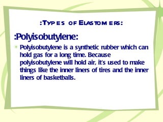 :Types of Elastomers: :Polyisobutylene: Polyisobutylene is a synthetic rubber which can hold gas for a long time. Because polyisobutylene will hold air, it's used to make things like the inner liners of tires and the inner liners of basketballs.  