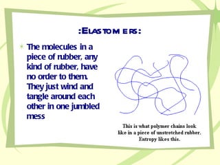 :Elastomers: The molecules in a piece of rubber, any kind of rubber, have no order to them. They just wind and tangle around each other in one jumbled mess 