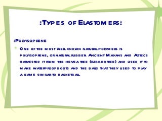 :Types of Elastomers: :Polyisoprene One of the most well known natural polymers is polyisoprene, or natural rubber. Ancient Mayans and Aztecs harvested it from the hevea tree (rubber tree) and used it to make waterproof boots and the balls that they used to play a game similar to basketball. 