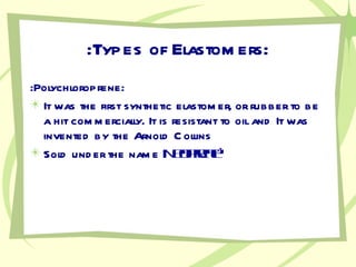 :Types of Elastomers: :Polychloroprene: It was the first synthetic elastomer, or rubber to be a hit commercially. It is resistant to oil and It was invented by the Arnold Collins Sold under the name  Neoprene ®   