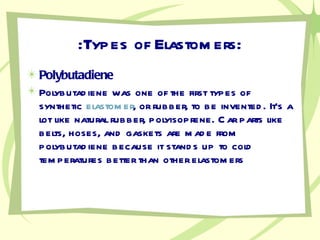 :Types of Elastomers: Polybutadiene Polybutadiene was one of the first types of synthetic  elastomer , or rubber, to be invented. It's a lot like natural rubber, polyisoprene. Car parts like belts, hoses, and gaskets are made from polybutadiene because it stands up to cold temperatures better than other elastomers 
