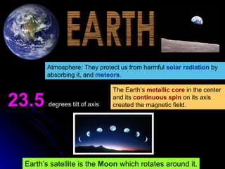 EARTH Atmosphere: They protect us from harmful   solar radiation   by absorbing it, and   meteors . 23.5   degrees tilt of axis The Earth’s  metallic core  in the center and its  continuous spin  on its axis created the magnetic field. Earth’s satellite is the   Moon   which rotates around it. 