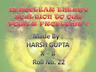 IS NUCLEAR ENERGY SOULTION TO OUR POWER PROBLEMS ? Made By :  HARSH GUPTA  X – B  Roll No. 22 