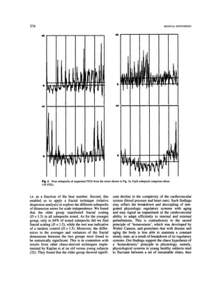 374                                                                                                        MEDICAL HYPOTHESES


        10                                                         2O




                                                                     g
                                                                                 tJL,           JJl|
                                                                                                     RF'
                                                                                                        Jd l


        I0                                                          10




              i1.                                                    D   ill
                                                                         I'r
                                                                                                           ,I



        Fig. 4 Four subepochs of sequential PD2s from the series shown in Fig. 3a. Each subepoch comprises about
        150 PD2s.



i.e. as a function of the beat number. Second, this              cant decline in the complexity of the cardiovascular
enabled us to apply a fractal technique (relative                system (blood pressure and heart rate). Such findings
dispersion analysis) to explore the different subepochs          may reflect the breakdown and decoupling of inte-
of dimension series for scale independence. We found             grated physiologic regulatory systems with aging
that the older group manifested fractal scaling                  and may signal an impairment in the cardiovascular
(D < 1.5) in all subepochs tested. As for the younger            ability to adapt efficiently to internal and external
group, only in 64% of tested subepochs did we find               perturbations. This is contradictory to the sacred
fractal scaling (D < 1.5), while the rest was indicative         principle of 'homeostasis', which was developed by
of a random control (D > 1.5). Moreover, the differ-             Walter Cannon, and postulates that with disease and
ences in the averages and variances of the fractal               aging the body is less able to maintain a constant
dimensions between the two groups were found to                  steady state, as a result of breakdown of its regulatory
be statistically significant. This is in contention with         systems. Our findings support the chaos hypothesis of
results from other chaos-derived techniques imple-               a 'homeokinetic' principle in physiology, namely,
mented by Kaplan et al on old versus young subjects              physiological systems in young healthy subjects tend
(32). They found that the older group showed signifi-            to fluctuate between a set of metastable states, thus
 