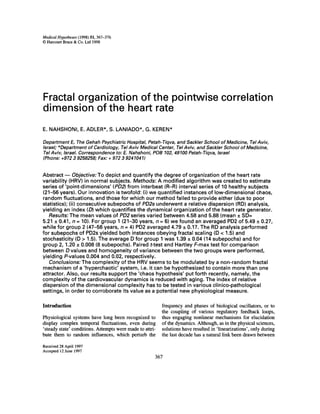 Medical Hypotheses (1998) 51, 367-376
© Harcourt Brace & Co. Ltd 1998




Fractal organization of the pointwise correlation
dimension of the heart rate
E. NAHSHONI, E. ADLER*, S. LANIADO*, G. KEREN*

Department E, The Gehah Psychiatric Hospital, Petah-Tiqva, and Sackler School of Medicine, Tel Aviv,
Israeb *Department of Cardiology, Tel Aviv Medical Center, Tel Aviv, and Sackler School of Medicine,
Tel Aviv, Israel. Correspondence to: E. Nahshoni, POB 102, 49100 Petah-Tiqva, Israel
(Phone: +972 3 9258258; Fax: + 972 3 9241041)


Abstract - - Objective: To depict and quantify the degree of organization of the heart rate
variability (HRV) in normal subjects. Methods: A modified algorithm was created to estimate
series of "point-dimensions" (PD2) from interbeat (R-R) interval series of 10 healthy subjects
(21-56 years). Our innovation is twofold: (i) we quantified instances of low-dimensional chaos,
random fluctuations, and those for which our method failed to provide either (due to poor
statistics); (ii) consecutive subepochs of PD2s underwent a relative dispersion (RD) analysis,
yielding an index (D) which quantifies the dynamical organization of the heart rate generator.
   Results: The mean values of PD2 series varied between 4.58 and 5.88 (mean +_SD=
5.21 +_0.41, n = 10). For group 1 (21-30 years, n = 6) we found an averaged PD2 of 5.49 _+0.27,
while for group 2 (47-56 years, n = 4) PD2 averaged 4.79 +_.0.17. The RD analysis performed
for subepochs of PD2s yielded both instances obeying fractal scaling (D < 1.5) and
stochasticity (D > 1.5). The average D for group 1 was 1.39 + 0.04 (14 subepochs) and for
group 2, 1.20 _+0.008 (8 subepochs). Paired t-test and Hartley F-max test for comparison
between D values and homogeneity of variance between the two groups were performed,
yielding P-values 0.004 and 0.02, respectively.
   Conclusions: The complexity of the HRV seems to be modulated by a non-random fractal
mechanism of a 'hyperchaotic' system, i.e. it can be hypothesized to contain more than one
attractor. Also, our results support the 'chaos hypothesis' put forth recently, namely, the
complexity of the cardiovascular dynamics is reduced with aging. The index of relative
dispersion of the dimensional complexity has to be tested in various clinico-pathological
settings, in order to corroborate its value as a potential new physiological measure.

Introduction                                              frequency and phases of biological oscillators, or to
                                                          the coupling of various regulatory feedback loops,
Physiological systems have long been recognized to        thus engaging nonlinear mechanisms for elucidation
display complex temporal fluctuations, even during        of the dynamics. Although, as in the physical sciences,
'steady state' conditions. Attempts were made to attri-   solutions have resulted in 'linearizations', only during
bute them to random influences, which perturb the         the last decade has a natural link been drawn between

Received 28 April 1997
Accepted 12 June 1997
                                                      367
 