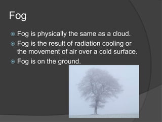 Fog
 Fog is physically the same as a cloud.
 Fog is the result of radiation cooling or
the movement of air over a cold surface.
 Fog is on the ground.
 
