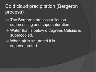 Cold cloud precipitation (Bergeron
process)
 The Bergeron process relies on
supercooling and supersaturation.
 Water that is below o degrees Celsius is
supercooled.
 When air is saturated it is
supersaturated.
 