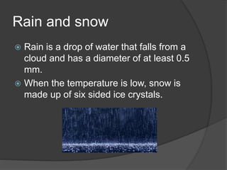 Rain and snow
 Rain is a drop of water that falls from a
cloud and has a diameter of at least 0.5
mm.
 When the temperature is low, snow is
made up of six sided ice crystals.
 