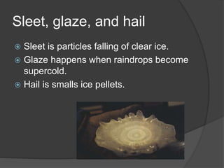Sleet, glaze, and hail
 Sleet is particles falling of clear ice.
 Glaze happens when raindrops become
supercold.
 Hail is smalls ice pellets.
 