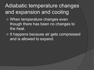 Adiabatic temperature changes
and expansion and cooling
 When temperature changes even
though there has been no changes to
the heat.
 It happens because air gets compressed
and is allowed to expand.
 
