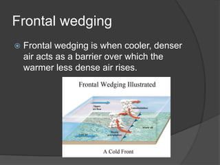 Frontal wedging
 Frontal wedging is when cooler, denser
air acts as a barrier over which the
warmer less dense air rises.
 