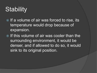 Stability
 If a volume of air was forced to rise, its
temperature would drop because of
expansion.
 If this volume of air was cooler than the
surrounding environment, it would be
denser, and if allowed to do so, it would
sink to its original position.
 