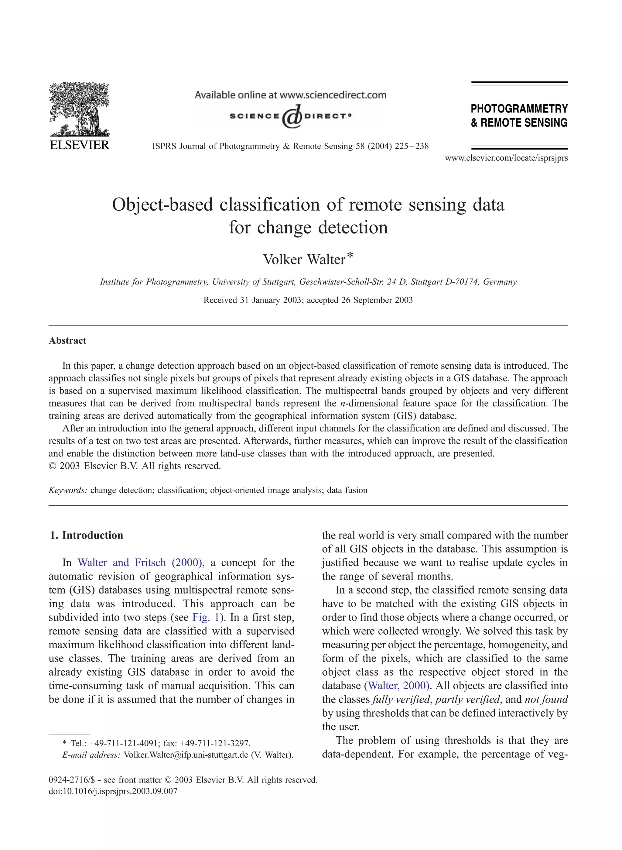 ISPRS Journal of Photogrammetry & Remote Sensing 58 (2004) 225 – 238
                                                                                                         www.elsevier.com/locate/isprsjprs




                 Object-based classification of remote sensing data
                               for change detection
                                                          Volker Walter *
              Institute for Photogrammetry, University of Stuttgart, Geschwister-Scholl-Str. 24 D, Stuttgart D-70174, Germany

                                          Received 31 January 2003; accepted 26 September 2003



Abstract

    In this paper, a change detection approach based on an object-based classification of remote sensing data is introduced. The
approach classifies not single pixels but groups of pixels that represent already existing objects in a GIS database. The approach
is based on a supervised maximum likelihood classification. The multispectral bands grouped by objects and very different
measures that can be derived from multispectral bands represent the n-dimensional feature space for the classification. The
training areas are derived automatically from the geographical information system (GIS) database.
    After an introduction into the general approach, different input channels for the classification are defined and discussed. The
results of a test on two test areas are presented. Afterwards, further measures, which can improve the result of the classification
and enable the distinction between more land-use classes than with the introduced approach, are presented.
D 2003 Elsevier B.V. All rights reserved.

Keywords: change detection; classification; object-oriented image analysis; data fusion




1. Introduction                                                            the real world is very small compared with the number
                                                                           of all GIS objects in the database. This assumption is
   In Walter and Fritsch (2000), a concept for the                         justified because we want to realise update cycles in
automatic revision of geographical information sys-                        the range of several months.
tem (GIS) databases using multispectral remote sens-                          In a second step, the classified remote sensing data
ing data was introduced. This approach can be                              have to be matched with the existing GIS objects in
subdivided into two steps (see Fig. 1). In a first step,                   order to find those objects where a change occurred, or
remote sensing data are classified with a supervised                       which were collected wrongly. We solved this task by
maximum likelihood classification into different land-                     measuring per object the percentage, homogeneity, and
use classes. The training areas are derived from an                        form of the pixels, which are classified to the same
already existing GIS database in order to avoid the                        object class as the respective object stored in the
time-consuming task of manual acquisition. This can                        database (Walter, 2000). All objects are classified into
be done if it is assumed that the number of changes in                     the classes fully verified, partly verified, and not found
                                                                           by using thresholds that can be defined interactively by
                                                                           the user.
   * Tel.: +49-711-121-4091; fax: +49-711-121-3297.                           The problem of using thresholds is that they are
   E-mail address: Volker.Walter@ifp.uni-stuttgart.de (V. Walter).         data-dependent. For example, the percentage of veg-

0924-2716/$ - see front matter D 2003 Elsevier B.V. All rights reserved.
doi:10.1016/j.isprsjprs.2003.09.007
 