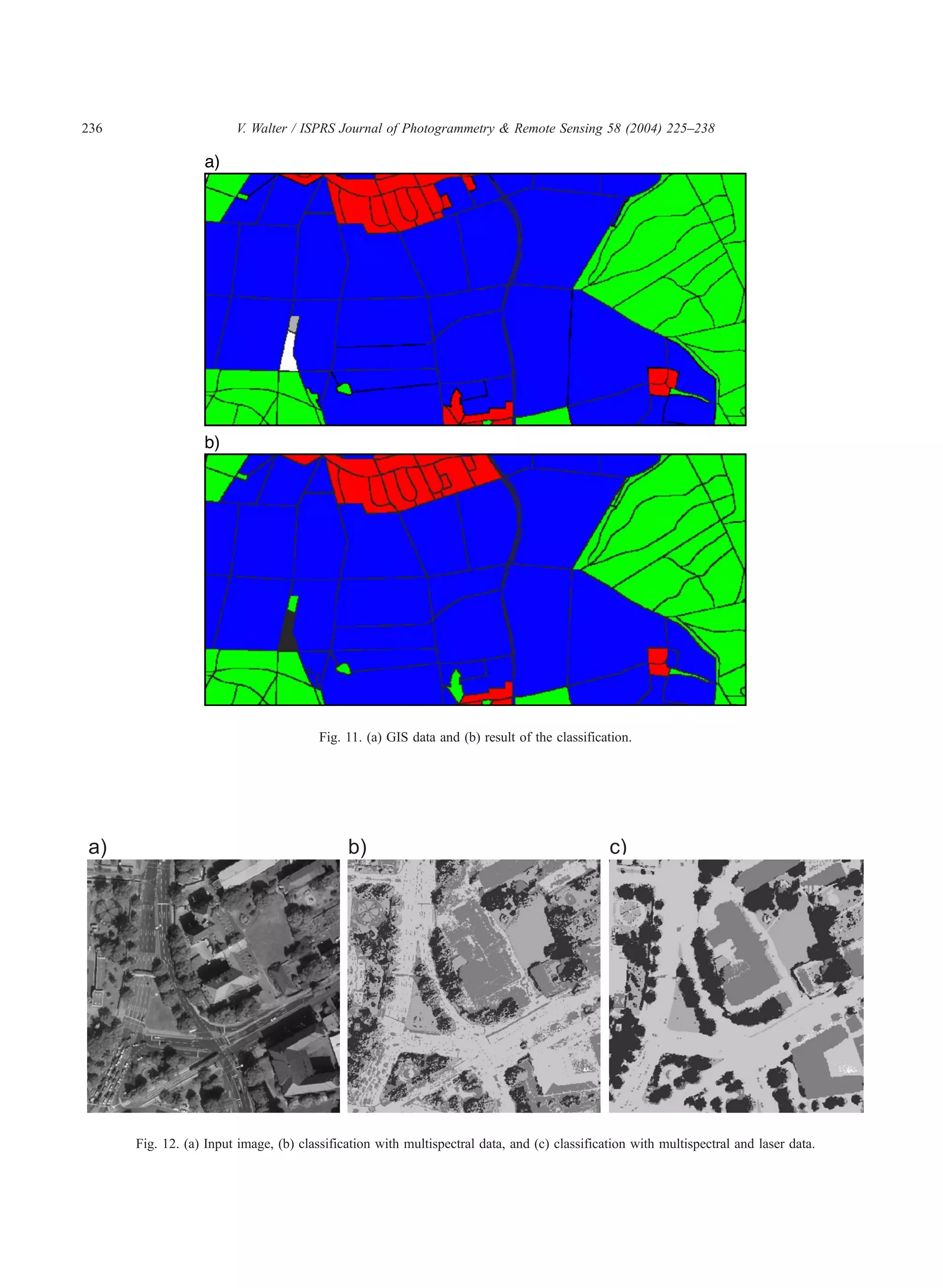 236                     V. Walter / ISPRS Journal of Photogrammetry  Remote Sensing 58 (2004) 225–238




                                        Fig. 11. (a) GIS data and (b) result of the classification.




      Fig. 12. (a) Input image, (b) classification with multispectral data, and (c) classification with multispectral and laser data.
 