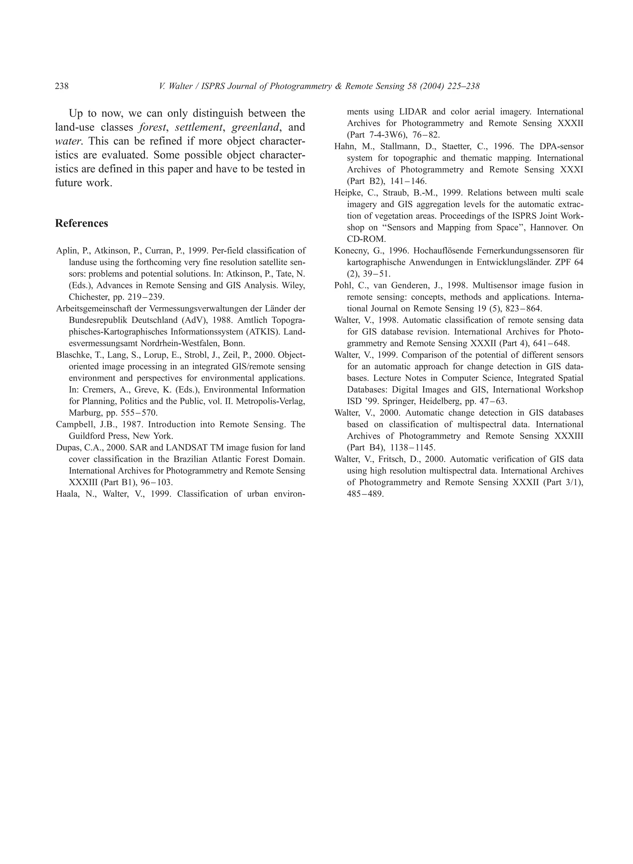 238                         V. Walter / ISPRS Journal of Photogrammetry  Remote Sensing 58 (2004) 225–238

    Up to now, we can only distinguish between the                          ments using LIDAR and color aerial imagery. International
land-use classes forest, settlement, greenland, and                         Archives for Photogrammetry and Remote Sensing XXXII
                                                                            (Part 7-4-3W6), 76 – 82.
water. This can be refined if more object character-                     Hahn, M., Stallmann, D., Staetter, C., 1996. The DPA-sensor
istics are evaluated. Some possible object character-                       system for topographic and thematic mapping. International
istics are defined in this paper and have to be tested in                   Archives of Photogrammetry and Remote Sensing XXXI
future work.                                                                (Part B2), 141 – 146.
                                                                         Heipke, C., Straub, B.-M., 1999. Relations between multi scale
                                                                            imagery and GIS aggregation levels for the automatic extrac-
                                                                            tion of vegetation areas. Proceedings of the ISPRS Joint Work-
References                                                                  shop on ‘‘Sensors and Mapping from Space’’, Hannover. On
                                                                            CD-ROM.
Aplin, P., Atkinson, P., Curran, P., 1999. Per-field classification of   Konecny, G., 1996. Hochauflosende Fernerkundungssensoren fur
                                                                                                        ¨                                 ¨
   landuse using the forthcoming very fine resolution satellite sen-        kartographische Anwendungen in Entwicklungslander. ZPF 64
                                                                                                                              ¨
   sors: problems and potential solutions. In: Atkinson, P., Tate, N.       (2), 39 – 51.
   (Eds.), Advances in Remote Sensing and GIS Analysis. Wiley,           Pohl, C., van Genderen, J., 1998. Multisensor image fusion in
   Chichester, pp. 219 – 239.                                               remote sensing: concepts, methods and applications. Interna-
Arbeitsgemeinschaft der Vermessungsverwaltungen der Lander der
                                                             ¨              tional Journal on Remote Sensing 19 (5), 823 – 864.
   Bundesrepublik Deutschland (AdV), 1988. Amtlich Topogra-              Walter, V., 1998. Automatic classification of remote sensing data
   phisches-Kartographisches Informationssystem (ATKIS). Land-              for GIS database revision. International Archives for Photo-
   esvermessungsamt Nordrhein-Westfalen, Bonn.                              grammetry and Remote Sensing XXXII (Part 4), 641 – 648.
Blaschke, T., Lang, S., Lorup, E., Strobl, J., Zeil, P., 2000. Object-   Walter, V., 1999. Comparison of the potential of different sensors
   oriented image processing in an integrated GIS/remote sensing            for an automatic approach for change detection in GIS data-
   environment and perspectives for environmental applications.             bases. Lecture Notes in Computer Science, Integrated Spatial
   In: Cremers, A., Greve, K. (Eds.), Environmental Information             Databases: Digital Images and GIS, International Workshop
   for Planning, Politics and the Public, vol. II. Metropolis-Verlag,       ISD ’99. Springer, Heidelberg, pp. 47 – 63.
   Marburg, pp. 555 – 570.                                               Walter, V., 2000. Automatic change detection in GIS databases
Campbell, J.B., 1987. Introduction into Remote Sensing. The                 based on classification of multispectral data. International
   Guildford Press, New York.                                               Archives of Photogrammetry and Remote Sensing XXXIII
Dupas, C.A., 2000. SAR and LANDSAT TM image fusion for land                 (Part B4), 1138 – 1145.
   cover classification in the Brazilian Atlantic Forest Domain.         Walter, V., Fritsch, D., 2000. Automatic verification of GIS data
   International Archives for Photogrammetry and Remote Sensing             using high resolution multispectral data. International Archives
   XXXIII (Part B1), 96 – 103.                                              of Photogrammetry and Remote Sensing XXXII (Part 3/1),
Haala, N., Walter, V., 1999. Classification of urban environ-               485 – 489.
 