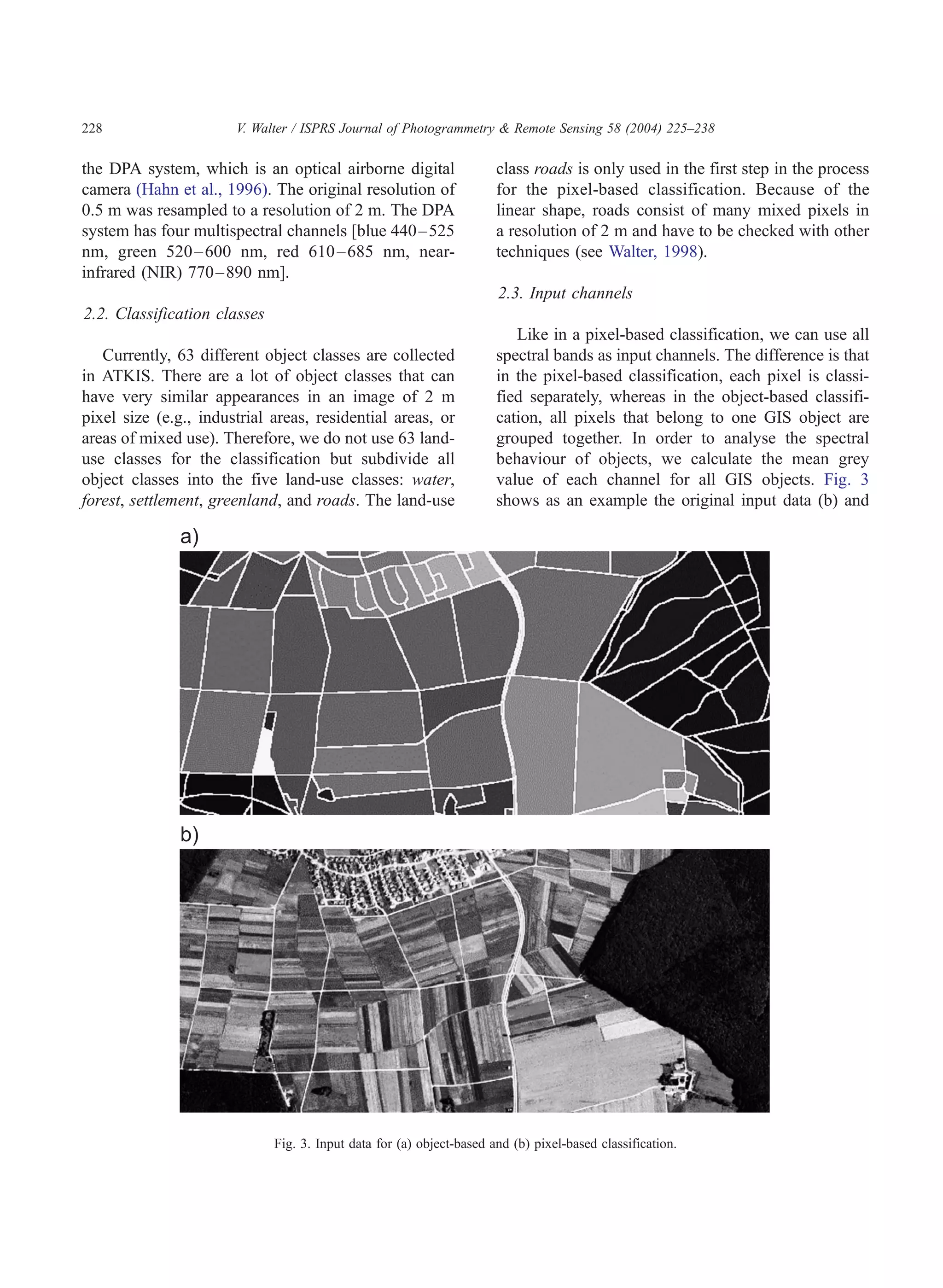 228                    V. Walter / ISPRS Journal of Photogrammetry & Remote Sensing 58 (2004) 225–238

the DPA system, which is an optical airborne digital                   class roads is only used in the first step in the process
camera (Hahn et al., 1996). The original resolution of                 for the pixel-based classification. Because of the
0.5 m was resampled to a resolution of 2 m. The DPA                    linear shape, roads consist of many mixed pixels in
system has four multispectral channels [blue 440 –525                  a resolution of 2 m and have to be checked with other
nm, green 520 – 600 nm, red 610 – 685 nm, near-                        techniques (see Walter, 1998).
infrared (NIR) 770– 890 nm].
                                                                       2.3. Input channels
2.2. Classification classes
                                                                          Like in a pixel-based classification, we can use all
   Currently, 63 different object classes are collected                spectral bands as input channels. The difference is that
in ATKIS. There are a lot of object classes that can                   in the pixel-based classification, each pixel is classi-
have very similar appearances in an image of 2 m                       fied separately, whereas in the object-based classifi-
pixel size (e.g., industrial areas, residential areas, or              cation, all pixels that belong to one GIS object are
areas of mixed use). Therefore, we do not use 63 land-                 grouped together. In order to analyse the spectral
use classes for the classification but subdivide all                   behaviour of objects, we calculate the mean grey
object classes into the five land-use classes: water,                  value of each channel for all GIS objects. Fig. 3
forest, settlement, greenland, and roads. The land-use                 shows as an example the original input data (b) and




                              Fig. 3. Input data for (a) object-based and (b) pixel-based classification.
 