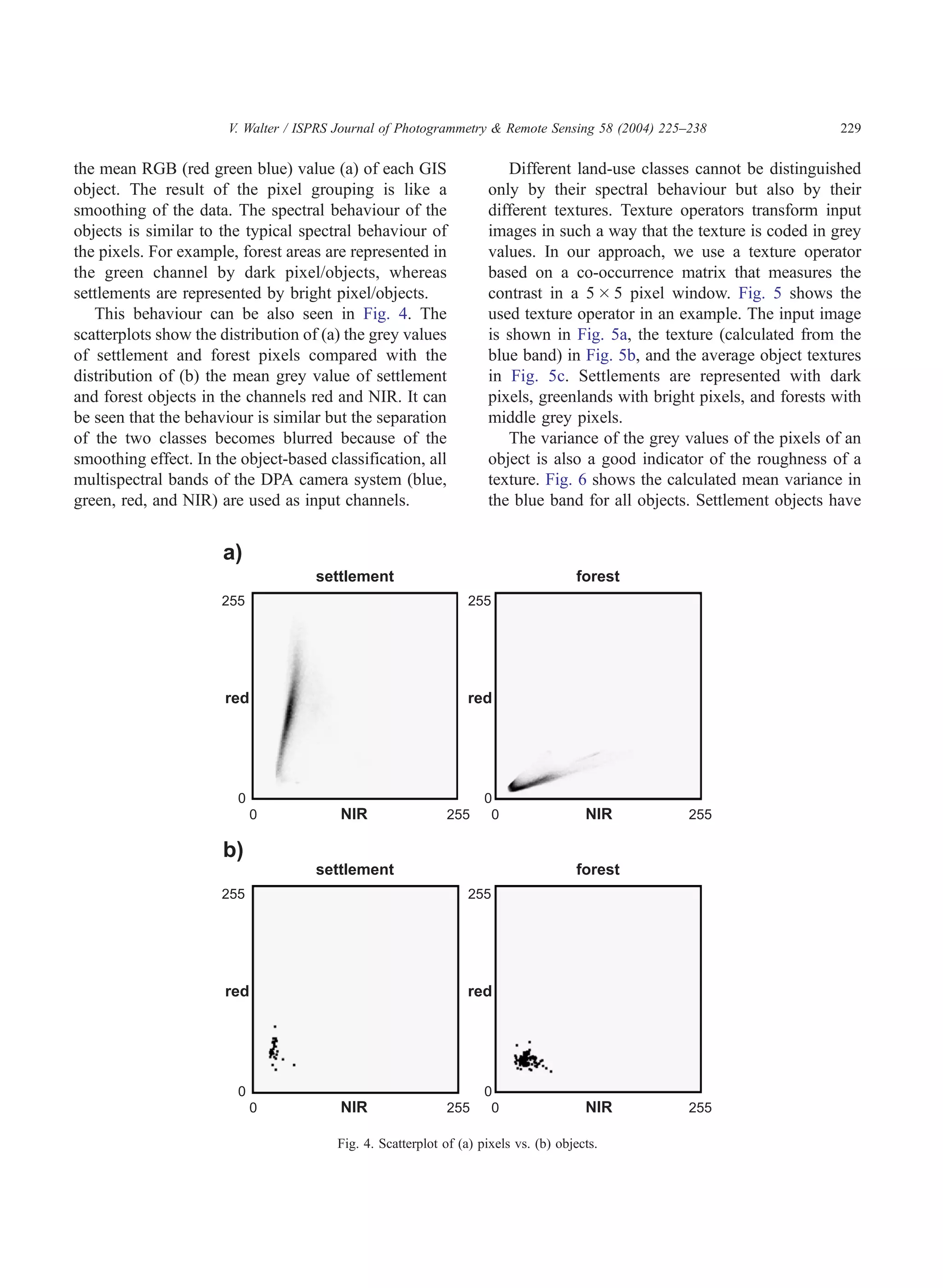 V. Walter / ISPRS Journal of Photogrammetry & Remote Sensing 58 (2004) 225–238                  229

the mean RGB (red green blue) value (a) of each GIS                    Different land-use classes cannot be distinguished
object. The result of the pixel grouping is like a                  only by their spectral behaviour but also by their
smoothing of the data. The spectral behaviour of the                different textures. Texture operators transform input
objects is similar to the typical spectral behaviour of             images in such a way that the texture is coded in grey
the pixels. For example, forest areas are represented in            values. In our approach, we use a texture operator
the green channel by dark pixel/objects, whereas                    based on a co-occurrence matrix that measures the
settlements are represented by bright pixel/objects.                contrast in a 5 Â 5 pixel window. Fig. 5 shows the
   This behaviour can be also seen in Fig. 4. The                   used texture operator in an example. The input image
scatterplots show the distribution of (a) the grey values           is shown in Fig. 5a, the texture (calculated from the
of settlement and forest pixels compared with the                   blue band) in Fig. 5b, and the average object textures
distribution of (b) the mean grey value of settlement               in Fig. 5c. Settlements are represented with dark
and forest objects in the channels red and NIR. It can              pixels, greenlands with bright pixels, and forests with
be seen that the behaviour is similar but the separation            middle grey pixels.
of the two classes becomes blurred because of the                      The variance of the grey values of the pixels of an
smoothing effect. In the object-based classification, all           object is also a good indicator of the roughness of a
multispectral bands of the DPA camera system (blue,                 texture. Fig. 6 shows the calculated mean variance in
green, red, and NIR) are used as input channels.                    the blue band for all objects. Settlement objects have




                                        Fig. 4. Scatterplot of (a) pixels vs. (b) objects.
 