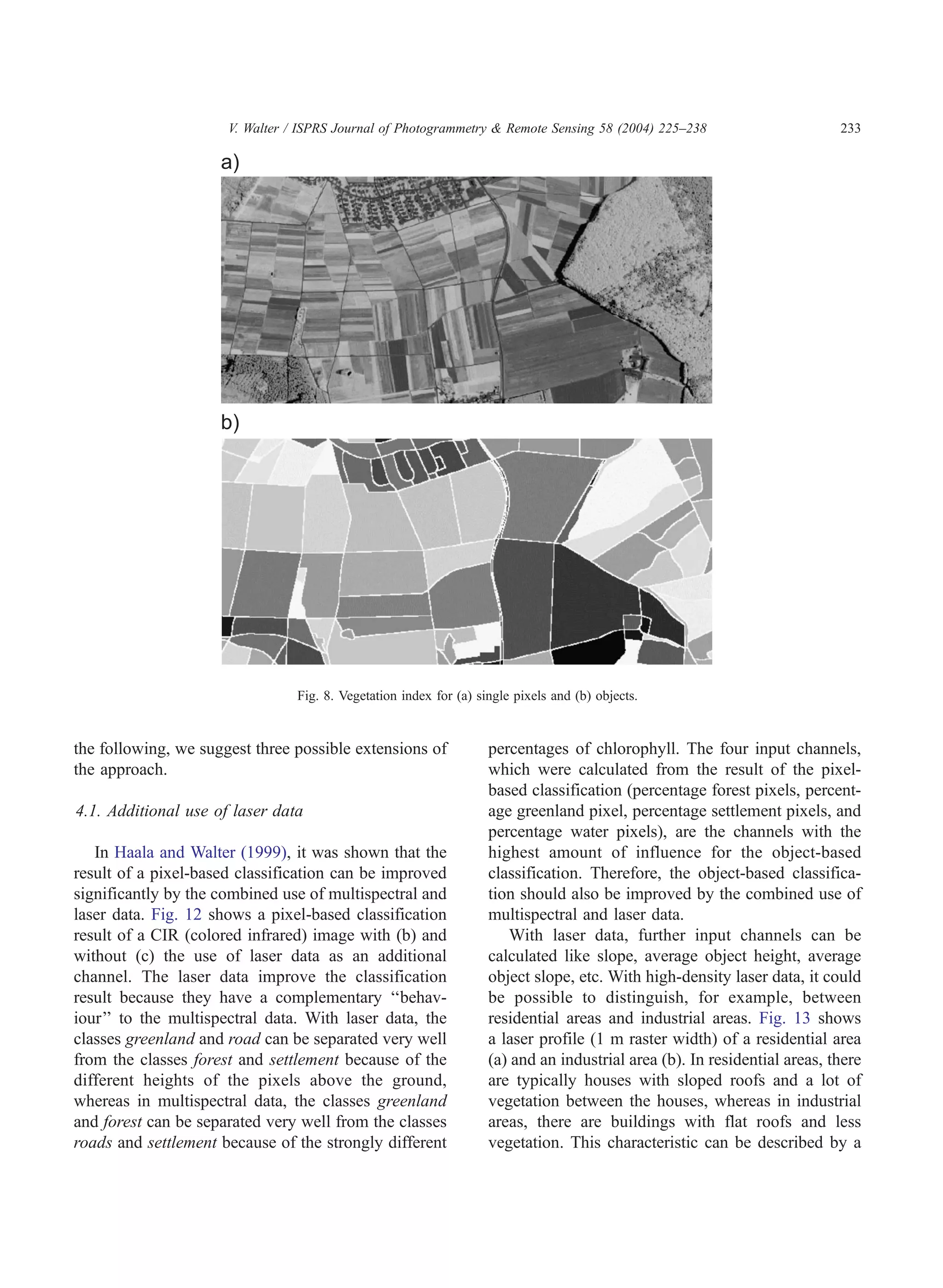 V. Walter / ISPRS Journal of Photogrammetry  Remote Sensing 58 (2004) 225–238                       233




                                 Fig. 8. Vegetation index for (a) single pixels and (b) objects.


the following, we suggest three possible extensions of              percentages of chlorophyll. The four input channels,
the approach.                                                       which were calculated from the result of the pixel-
                                                                    based classification (percentage forest pixels, percent-
4.1. Additional use of laser data                                   age greenland pixel, percentage settlement pixels, and
                                                                    percentage water pixels), are the channels with the
   In Haala and Walter (1999), it was shown that the                highest amount of influence for the object-based
result of a pixel-based classification can be improved              classification. Therefore, the object-based classifica-
significantly by the combined use of multispectral and              tion should also be improved by the combined use of
laser data. Fig. 12 shows a pixel-based classification              multispectral and laser data.
result of a CIR (colored infrared) image with (b) and                  With laser data, further input channels can be
without (c) the use of laser data as an additional                  calculated like slope, average object height, average
channel. The laser data improve the classification                  object slope, etc. With high-density laser data, it could
result because they have a complementary ‘‘behav-                   be possible to distinguish, for example, between
iour’’ to the multispectral data. With laser data, the              residential areas and industrial areas. Fig. 13 shows
classes greenland and road can be separated very well               a laser profile (1 m raster width) of a residential area
from the classes forest and settlement because of the               (a) and an industrial area (b). In residential areas, there
different heights of the pixels above the ground,                   are typically houses with sloped roofs and a lot of
whereas in multispectral data, the classes greenland                vegetation between the houses, whereas in industrial
and forest can be separated very well from the classes              areas, there are buildings with flat roofs and less
roads and settlement because of the strongly different              vegetation. This characteristic can be described by a
 